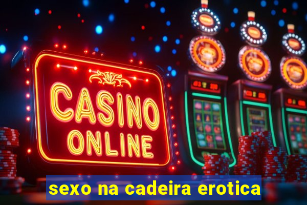 sexo na cadeira erotica